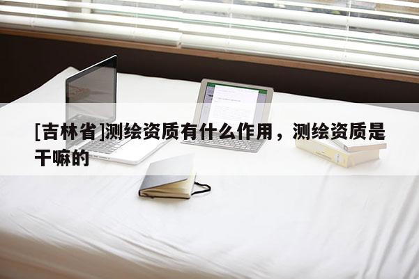 [吉林省]測繪資質有什么作用，測繪資質是干嘛的