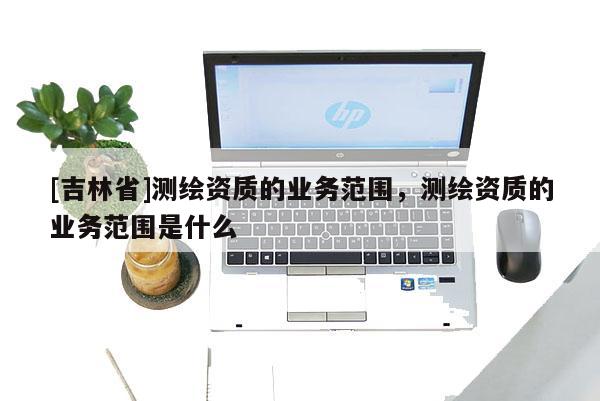 [吉林省]測繪資質的業務范圍，測繪資質的業務范圍是什么