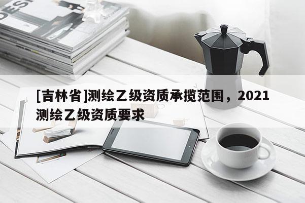 [吉林省]測繪乙級資質承攬范圍，2021測繪乙級資質要求