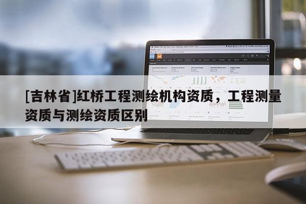 [吉林省]紅橋工程測繪機構資質，工程測量資質與測繪資質區(qū)別