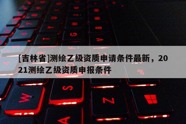 [吉林省]測繪乙級資質申請條件最新，2021測繪乙級資質申報條件