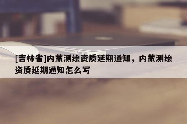 [吉林省]內(nèi)蒙測(cè)繪資質(zhì)延期通知，內(nèi)蒙測(cè)繪資質(zhì)延期通知怎么寫