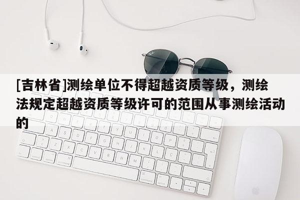 [吉林省]測(cè)繪單位不得超越資質(zhì)等級(jí)，測(cè)繪法規(guī)定超越資質(zhì)等級(jí)許可的范圍從事測(cè)繪活動(dòng)的