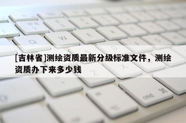 [吉林省]測繪資質最新分級標準文件，測繪資質辦下來多少錢