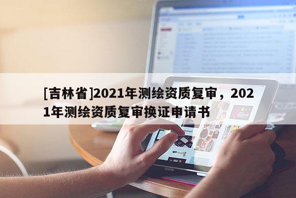 [吉林省]2021年測繪資質復審，2021年測繪資質復審換證申請書
