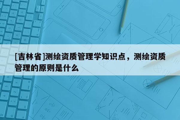 [吉林省]測繪資質管理學知識點，測繪資質管理的原則是什么
