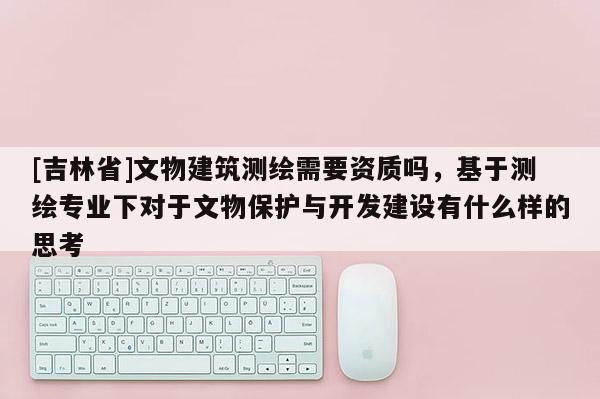 [吉林省]文物建筑測繪需要資質(zhì)嗎，基于測繪專業(yè)下對(duì)于文物保護(hù)與開發(fā)建設(shè)有什么樣的思考