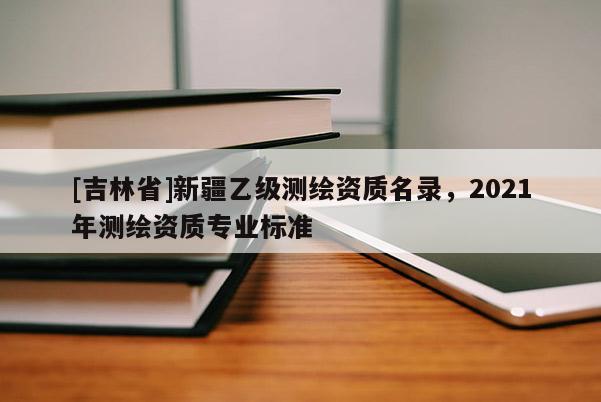 [吉林省]新疆乙級測繪資質名錄，2021年測繪資質專業(yè)標準