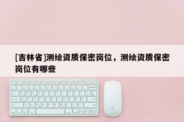 [吉林省]測繪資質保密崗位，測繪資質保密崗位有哪些