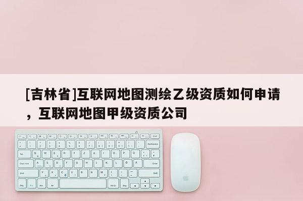 [吉林省]互聯網地圖測繪乙級資質如何申請，互聯網地圖甲級資質公司