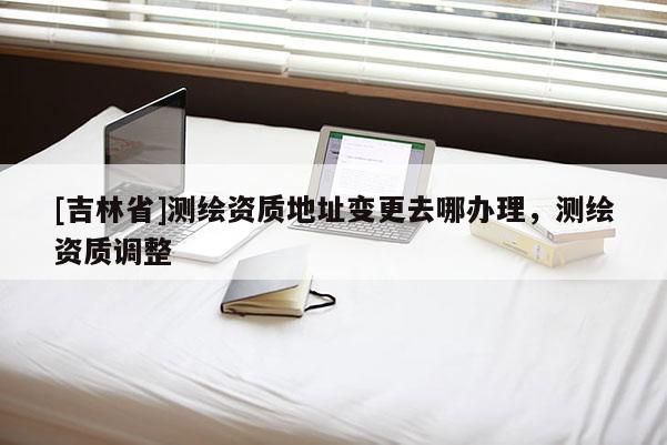 [吉林省]測繪資質地址變更去哪辦理，測繪資質調整