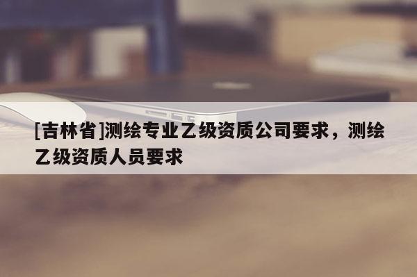 [吉林省]測繪專業乙級資質公司要求，測繪乙級資質人員要求