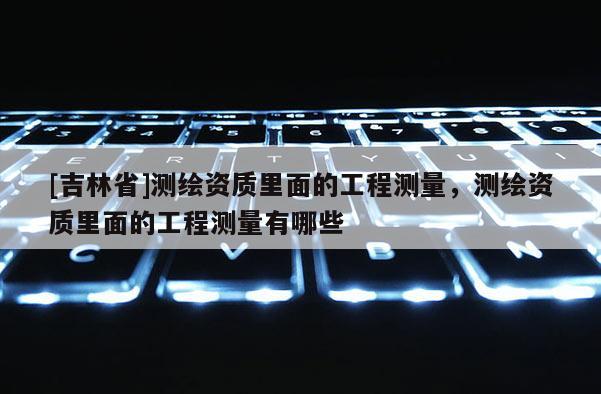 [吉林省]測繪資質(zhì)里面的工程測量，測繪資質(zhì)里面的工程測量有哪些