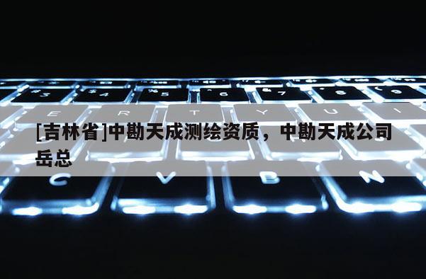 [吉林省]中勘天成測繪資質，中勘天成公司岳總