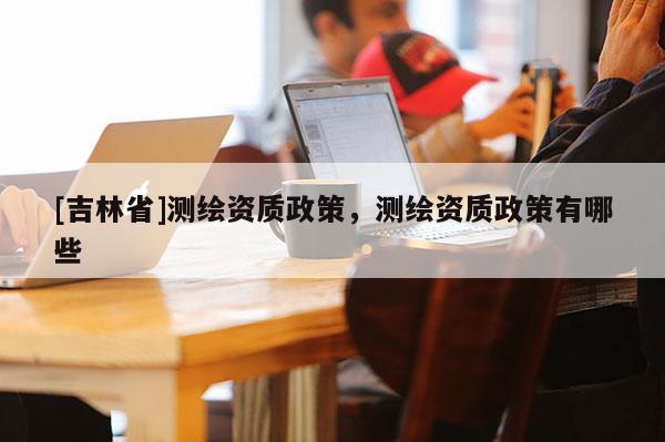 [吉林省]測繪資質政策，測繪資質政策有哪些