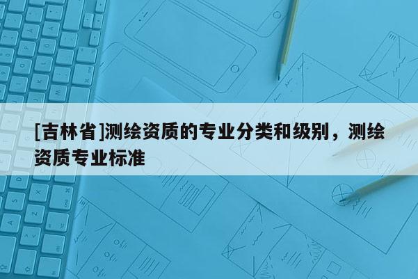 [吉林省]測繪資質的專業分類和級別，測繪資質專業標準