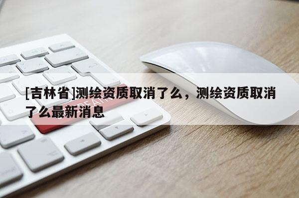 [吉林省]測繪資質取消了么，測繪資質取消了么最新消息