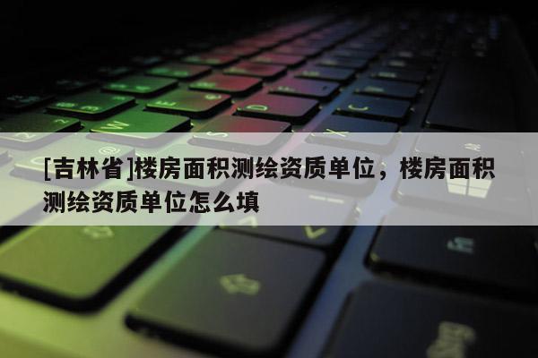 [吉林省]樓房面積測繪資質單位，樓房面積測繪資質單位怎么填
