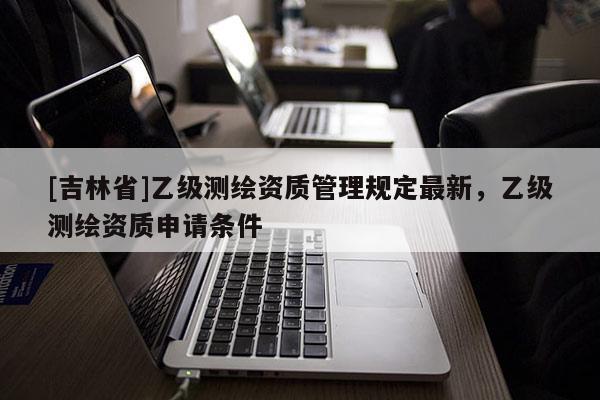 [吉林省]乙級測繪資質管理規定最新，乙級測繪資質申請條件