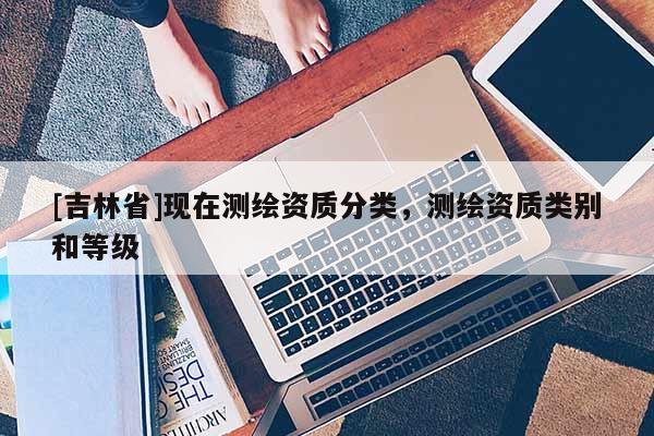 [吉林省]現(xiàn)在測繪資質(zhì)分類，測繪資質(zhì)類別和等級