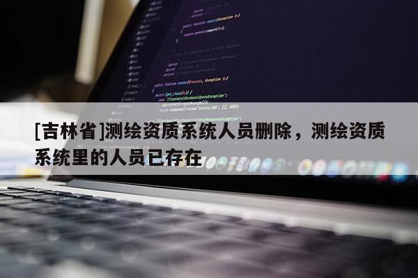 [吉林省]測繪資質系統人員刪除，測繪資質系統里的人員已存在