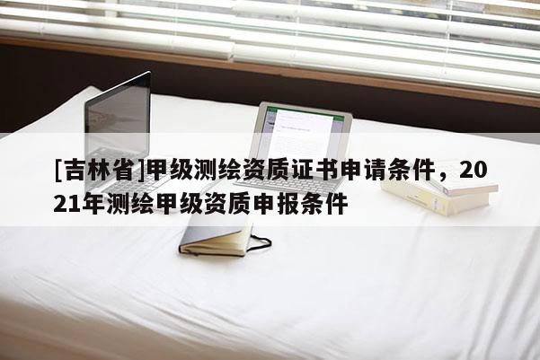 [吉林省]甲級測繪資質證書申請條件，2021年測繪甲級資質申報條件