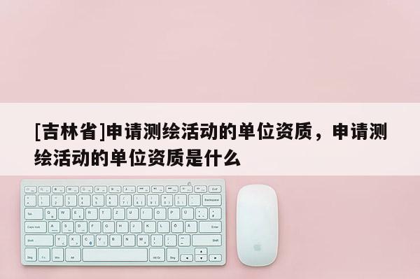 [吉林省]申請測繪活動的單位資質，申請測繪活動的單位資質是什么