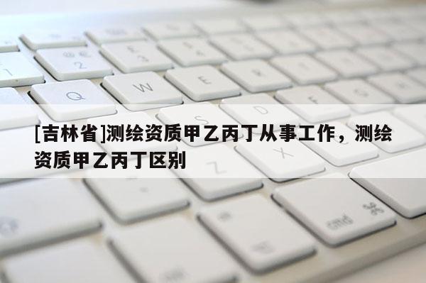 [吉林省]測繪資質甲乙丙丁從事工作，測繪資質甲乙丙丁區別