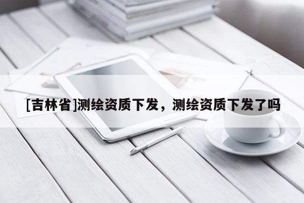 [吉林省]測繪資質下發(fā)，測繪資質下發(fā)了嗎