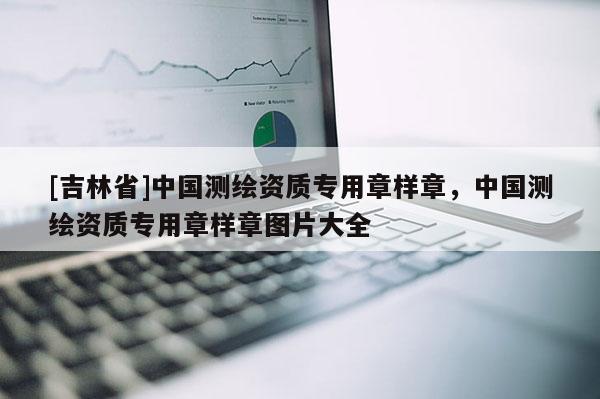 [吉林省]中國測繪資質專用章樣章，中國測繪資質專用章樣章圖片大全