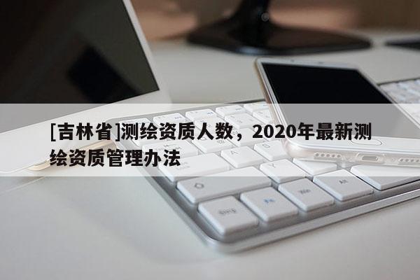 [吉林省]測繪資質人數，2020年最新測繪資質管理辦法