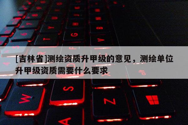 [吉林省]測繪資質升甲級的意見，測繪單位升甲級資質需要什么要求