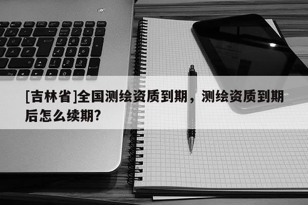 [吉林省]全國測繪資質到期，測繪資質到期后怎么續期?