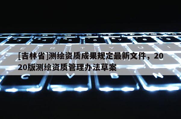 [吉林省]測繪資質成果規定最新文件，2020版測繪資質管理辦法草案