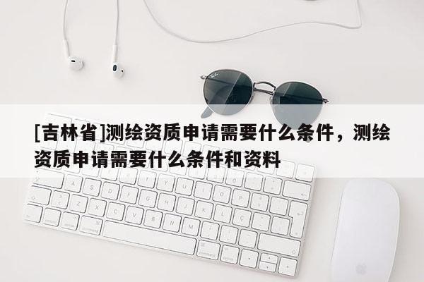 [吉林省]測繪資質(zhì)申請需要什么條件，測繪資質(zhì)申請需要什么條件和資料