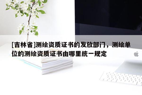 [吉林省]測繪資質證書的發放部門，測繪單位的測繪資質證書由哪里統一規定