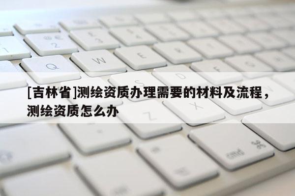 [吉林省]測繪資質辦理需要的材料及流程，測繪資質怎么辦