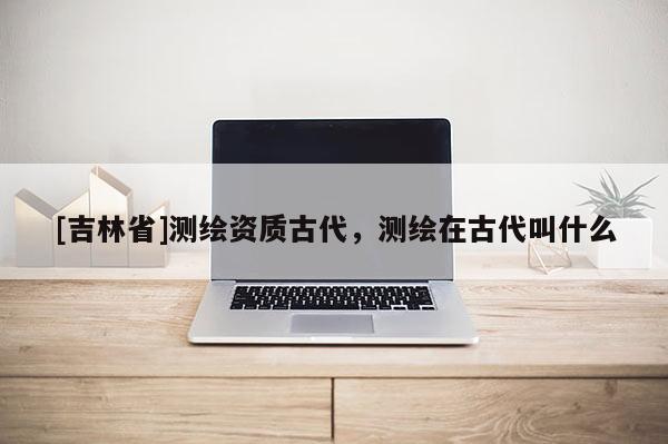 [吉林省]測繪資質古代，測繪在古代叫什么