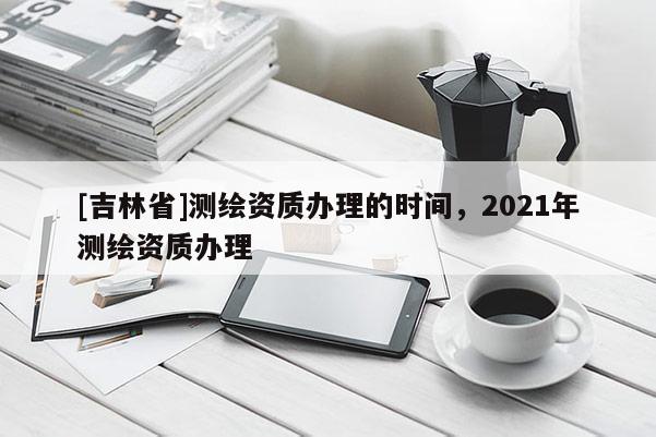 [吉林省]測繪資質辦理的時間，2021年測繪資質辦理