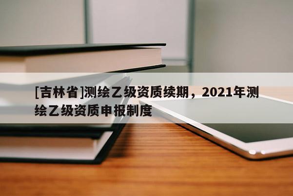 [吉林省]測繪乙級資質(zhì)續(xù)期，2021年測繪乙級資質(zhì)申報(bào)制度