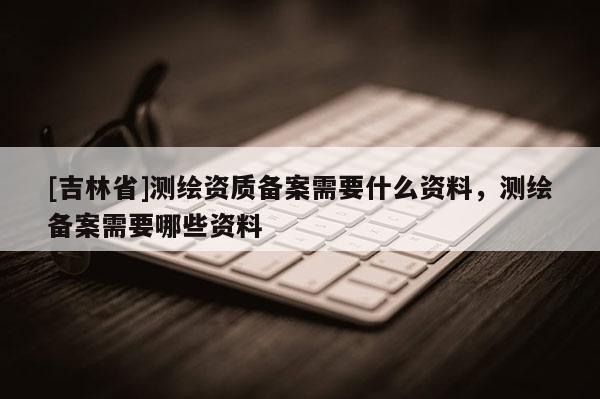 [吉林省]測繪資質(zhì)備案需要什么資料，測繪備案需要哪些資料