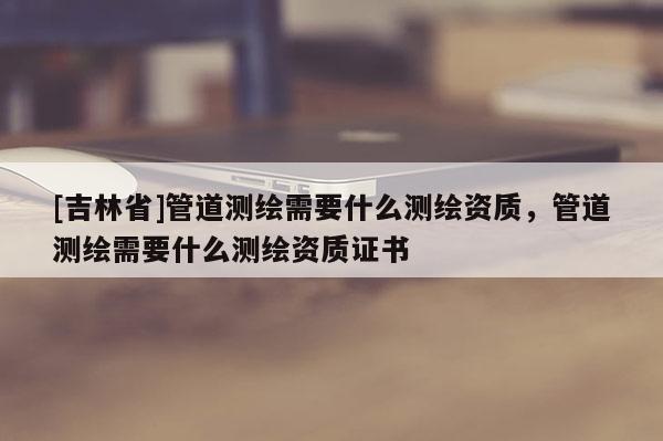 [吉林省]管道測繪需要什么測繪資質，管道測繪需要什么測繪資質證書