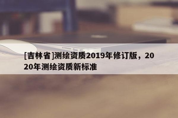 [吉林省]測繪資質2019年修訂版，2020年測繪資質新標準