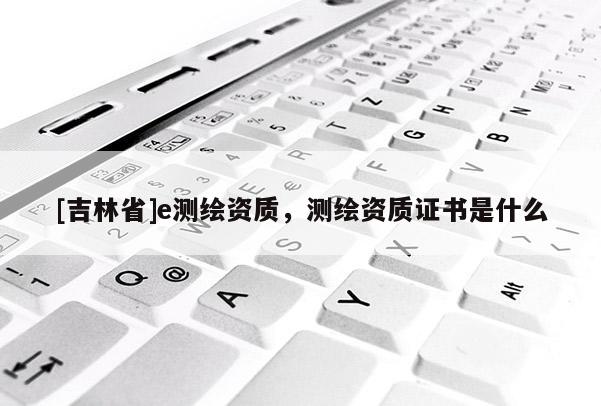 [吉林省]e測繪資質，測繪資質證書是什么