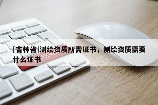 [吉林省]測繪資質所需證書，測繪資質需要什么證書