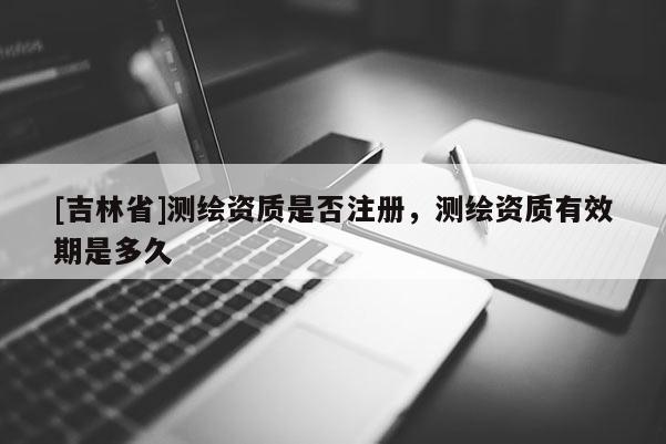[吉林省]測繪資質是否注冊，測繪資質有效期是多久