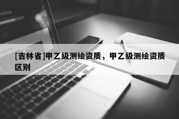 [吉林省]甲乙級測繪資質，甲乙級測繪資質區別