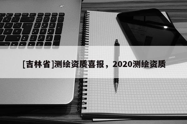 [吉林省]測繪資質喜報，2020測繪資質