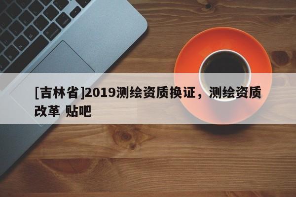 [吉林省]2019測繪資質換證，測繪資質改革 貼吧