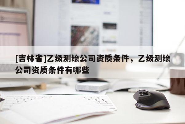 [吉林省]乙級(jí)測(cè)繪公司資質(zhì)條件，乙級(jí)測(cè)繪公司資質(zhì)條件有哪些